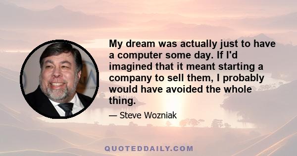 My dream was actually just to have a computer some day. If I'd imagined that it meant starting a company to sell them, I probably would have avoided the whole thing.