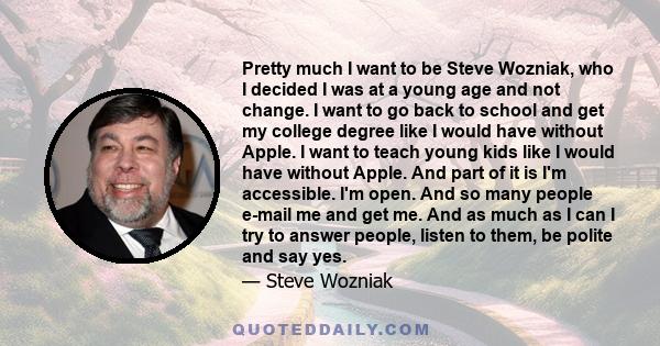 Pretty much I want to be Steve Wozniak, who I decided I was at a young age and not change. I want to go back to school and get my college degree like I would have without Apple. I want to teach young kids like I would