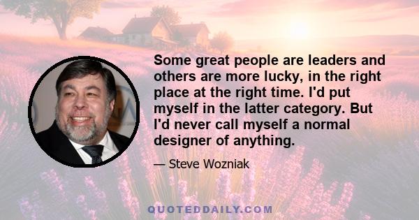 Some great people are leaders and others are more lucky, in the right place at the right time. I'd put myself in the latter category. But I'd never call myself a normal designer of anything.