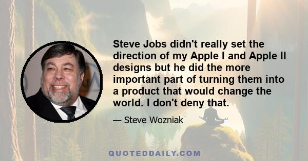 Steve Jobs didn't really set the direction of my Apple I and Apple II designs but he did the more important part of turning them into a product that would change the world. I don't deny that.