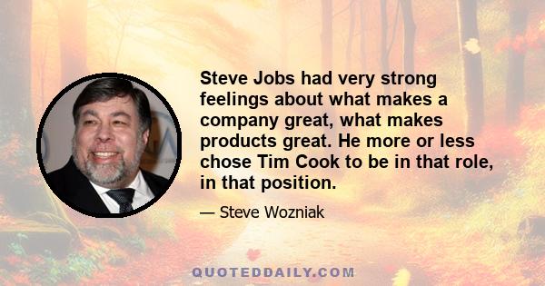 Steve Jobs had very strong feelings about what makes a company great, what makes products great. He more or less chose Tim Cook to be in that role, in that position.