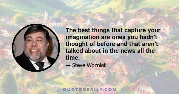 The best things that capture your imagination are ones you hadn't thought of before and that aren't talked about in the news all the time.