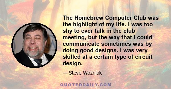 The Homebrew Computer Club was the highlight of my life. I was too shy to ever talk in the club meeting, but the way that I could communicate sometimes was by doing good designs. I was very skilled at a certain type of