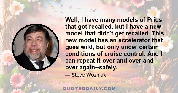 Well, I have many models of Prius that got recalled, but I have a new model that didn't get recalled. This new model has an accelerator that goes wild, but only under certain conditions of cruise control. And I can