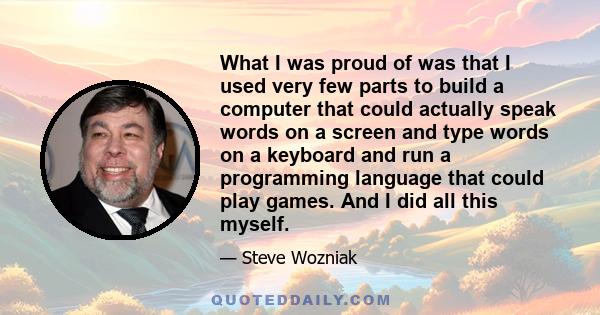 What I was proud of was that I used very few parts to build a computer that could actually speak words on a screen and type words on a keyboard and run a programming language that could play games. And I did all this