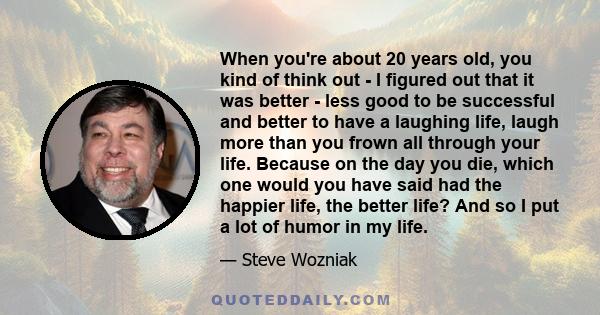 When you're about 20 years old, you kind of think out - I figured out that it was better - less good to be successful and better to have a laughing life, laugh more than you frown all through your life. Because on the