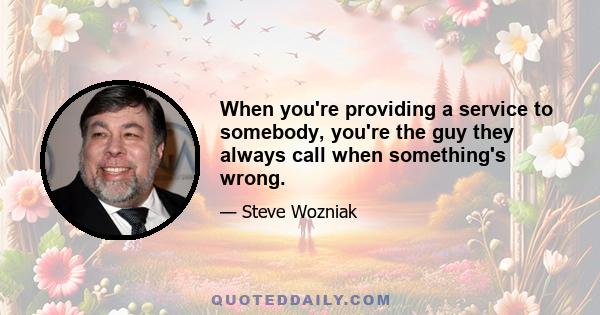 When you're providing a service to somebody, you're the guy they always call when something's wrong.