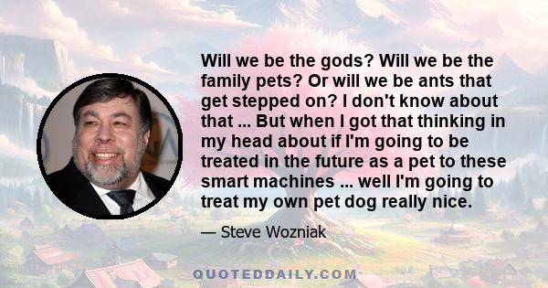 Will we be the gods? Will we be the family pets? Or will we be ants that get stepped on? I don't know about that ... But when I got that thinking in my head about if I'm going to be treated in the future as a pet to