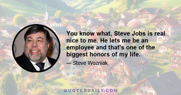 You know what, Steve Jobs is real nice to me. He lets me be an employee and that's one of the biggest honors of my life.