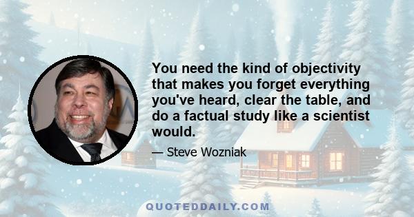 You need the kind of objectivity that makes you forget everything you've heard, clear the table, and do a factual study like a scientist would.