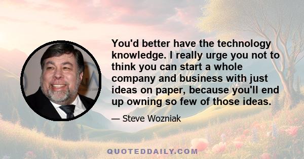 You'd better have the technology knowledge. I really urge you not to think you can start a whole company and business with just ideas on paper, because you'll end up owning so few of those ideas.