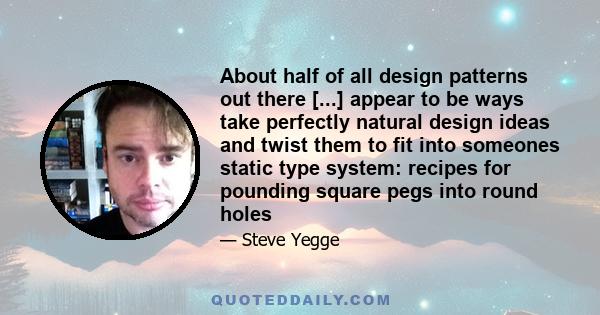 About half of all design patterns out there [...] appear to be ways take perfectly natural design ideas and twist them to fit into someones static type system: recipes for pounding square pegs into round holes