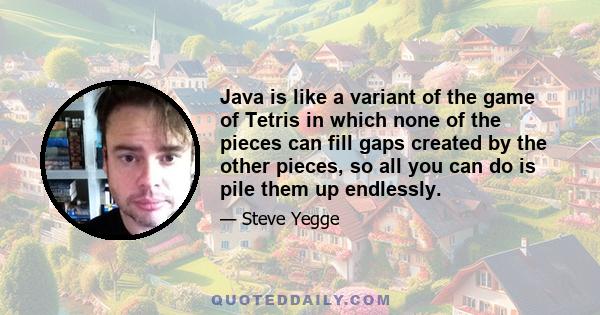 Java is like a variant of the game of Tetris in which none of the pieces can fill gaps created by the other pieces, so all you can do is pile them up endlessly.