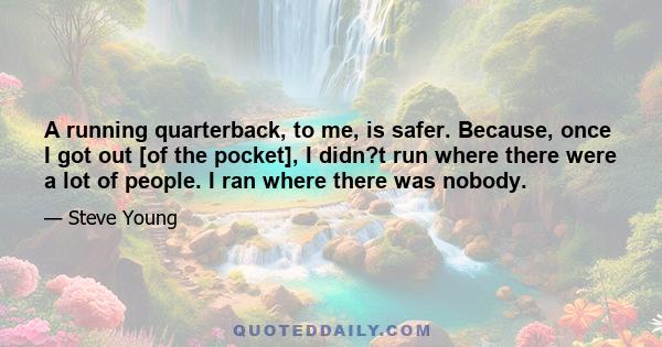 A running quarterback, to me, is safer. Because, once I got out [of the pocket], I didn?t run where there were a lot of people. I ran where there was nobody.