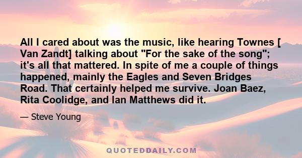 All I cared about was the music, like hearing Townes [ Van Zandt] talking about For the sake of the song; it's all that mattered. In spite of me a couple of things happened, mainly the Eagles and Seven Bridges Road.