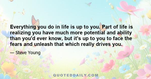 Everything you do in life is up to you. Part of life is realizing you have much more potential and ability than you'd ever know, but it's up to you to face the fears and unleash that which really drives you.