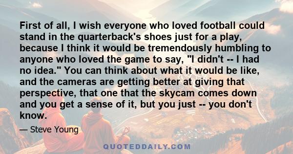 First of all, I wish everyone who loved football could stand in the quarterback's shoes just for a play, because I think it would be tremendously humbling to anyone who loved the game to say, I didn't -- I had no idea.