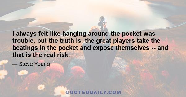 I always felt like hanging around the pocket was trouble, but the truth is, the great players take the beatings in the pocket and expose themselves -- and that is the real risk.