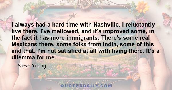 I always had a hard time with Nashville. I reluctantly live there. I've mellowed, and it's improved some, in the fact it has more immigrants. There's some real Mexicans there, some folks from India, some of this and