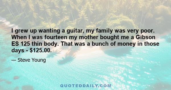 I grew up wanting a guitar, my family was very poor. When I was fourteen my mother bought me a Gibson ES 125 thin body. That was a bunch of money in those days - $125.00.