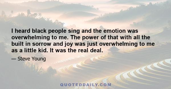 I heard black people sing and the emotion was overwhelming to me. The power of that with all the built in sorrow and joy was just overwhelming to me as a little kid. It was the real deal.