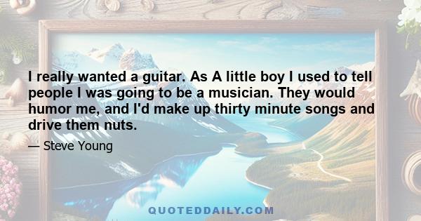 I really wanted a guitar. As A little boy I used to tell people I was going to be a musician. They would humor me, and I'd make up thirty minute songs and drive them nuts.