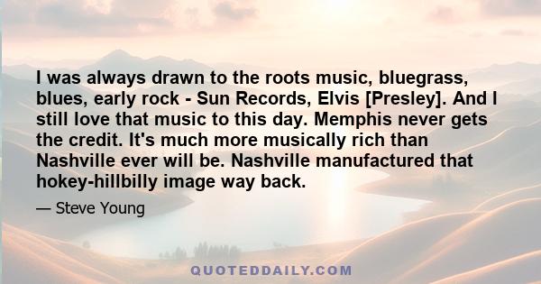 I was always drawn to the roots music, bluegrass, blues, early rock - Sun Records, Elvis [Presley]. And I still love that music to this day. Memphis never gets the credit. It's much more musically rich than Nashville