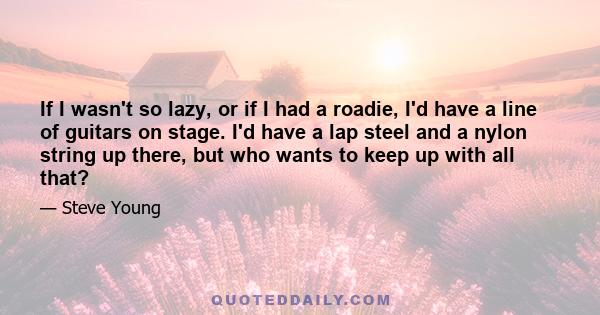If I wasn't so lazy, or if I had a roadie, I'd have a line of guitars on stage. I'd have a lap steel and a nylon string up there, but who wants to keep up with all that?