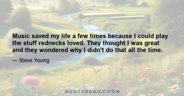 Music saved my life a few times because I could play the stuff rednecks loved. They thought I was great and they wondered why I didn't do that all the time.