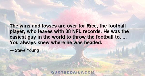 The wins and losses are over for Rice, the football player, who leaves with 38 NFL records. He was the easiest guy in the world to throw the football to, ... You always knew where he was headed.