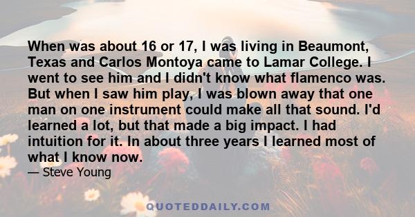 When was about 16 or 17, I was living in Beaumont, Texas and Carlos Montoya came to Lamar College. I went to see him and I didn't know what flamenco was. But when I saw him play, I was blown away that one man on one