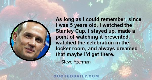 As long as I could remember, since I was 5 years old, I watched the Stanley Cup. I stayed up, made a point of watching it presented, watched the celebration in the locker room, and always dreamed that maybe I'd get