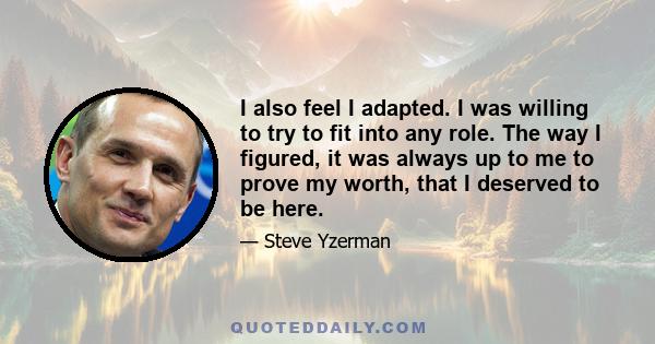 I also feel I adapted. I was willing to try to fit into any role. The way I figured, it was always up to me to prove my worth, that I deserved to be here.