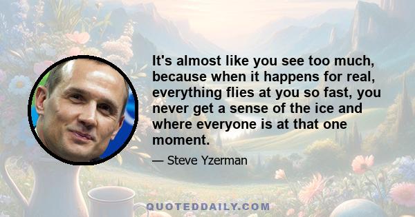 It's almost like you see too much, because when it happens for real, everything flies at you so fast, you never get a sense of the ice and where everyone is at that one moment.