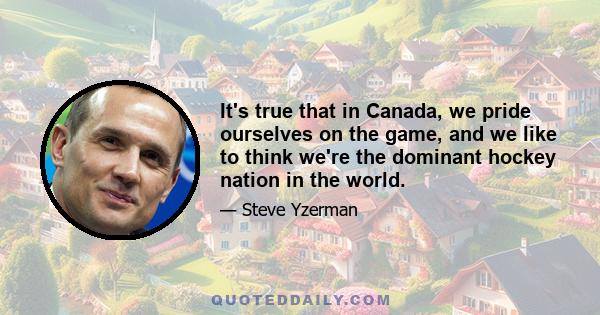 It's true that in Canada, we pride ourselves on the game, and we like to think we're the dominant hockey nation in the world.