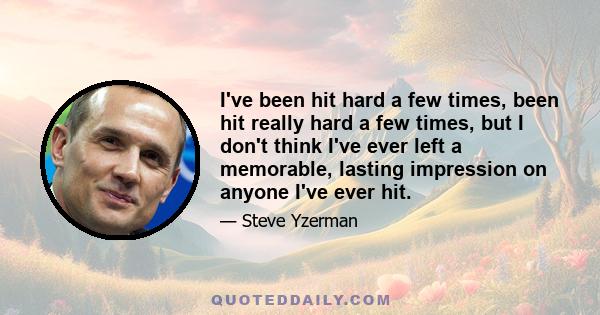 I've been hit hard a few times, been hit really hard a few times, but I don't think I've ever left a memorable, lasting impression on anyone I've ever hit.