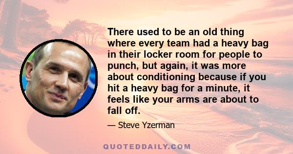 There used to be an old thing where every team had a heavy bag in their locker room for people to punch, but again, it was more about conditioning because if you hit a heavy bag for a minute, it feels like your arms are 