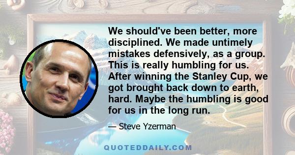 We should've been better, more disciplined. We made untimely mistakes defensively, as a group. This is really humbling for us. After winning the Stanley Cup, we got brought back down to earth, hard. Maybe the humbling