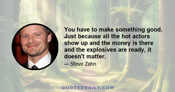 You have to make something good. Just because all the hot actors show up and the money is there and the explosives are ready, it doesn't matter.