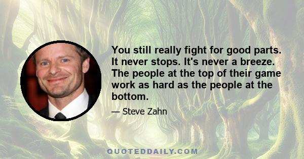 You still really fight for good parts. It never stops. It's never a breeze. The people at the top of their game work as hard as the people at the bottom.