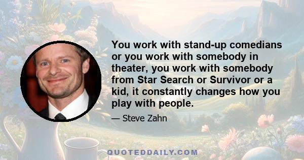 You work with stand-up comedians or you work with somebody in theater, you work with somebody from Star Search or Survivor or a kid, it constantly changes how you play with people.