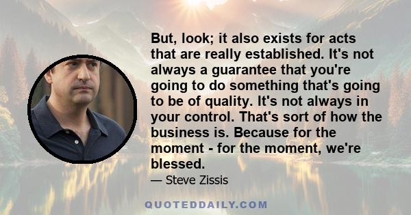 But, look; it also exists for acts that are really established. It's not always a guarantee that you're going to do something that's going to be of quality. It's not always in your control. That's sort of how the