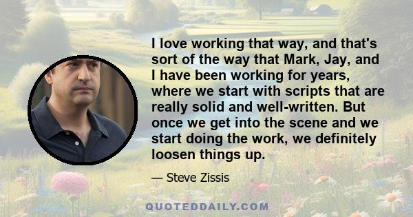 I love working that way, and that's sort of the way that Mark, Jay, and I have been working for years, where we start with scripts that are really solid and well-written. But once we get into the scene and we start