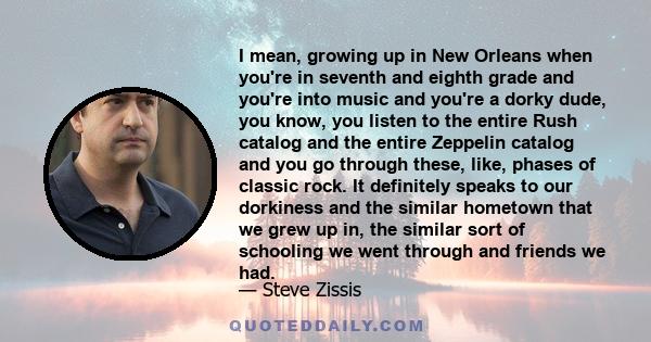 I mean, growing up in New Orleans when you're in seventh and eighth grade and you're into music and you're a dorky dude, you know, you listen to the entire Rush catalog and the entire Zeppelin catalog and you go through 