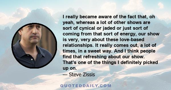 I really became aware of the fact that, oh yeah, whereas a lot of other shows are sort of cynical or jaded or just sort of coming from that sort of energy, our show is very, very about these love-based relationships. It 