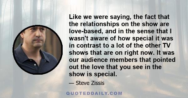 Like we were saying, the fact that the relationships on the show are love-based, and in the sense that I wasn't aware of how special it was in contrast to a lot of the other TV shows that are on right now. It was our