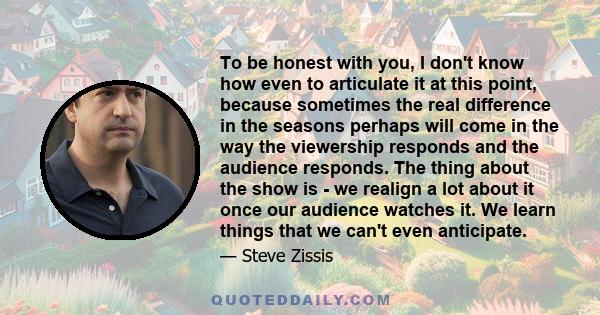 To be honest with you, I don't know how even to articulate it at this point, because sometimes the real difference in the seasons perhaps will come in the way the viewership responds and the audience responds. The thing 