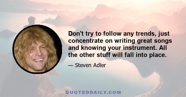 Don't try to follow any trends, just concentrate on writing great songs and knowing your instrument. All the other stuff will fall into place.