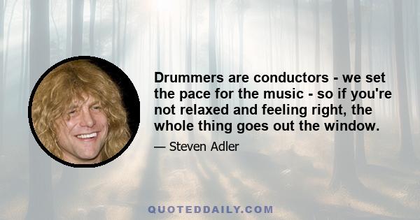 Drummers are conductors - we set the pace for the music - so if you're not relaxed and feeling right, the whole thing goes out the window.