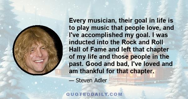 Every musician, their goal in life is to play music that people love, and I've accomplished my goal. I was inducted into the Rock and Roll Hall of Fame and left that chapter of my life and those people in the past. Good 